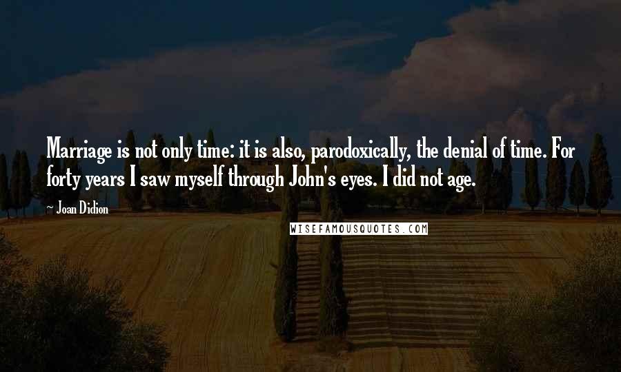 Joan Didion Quotes: Marriage is not only time: it is also, parodoxically, the denial of time. For forty years I saw myself through John's eyes. I did not age.