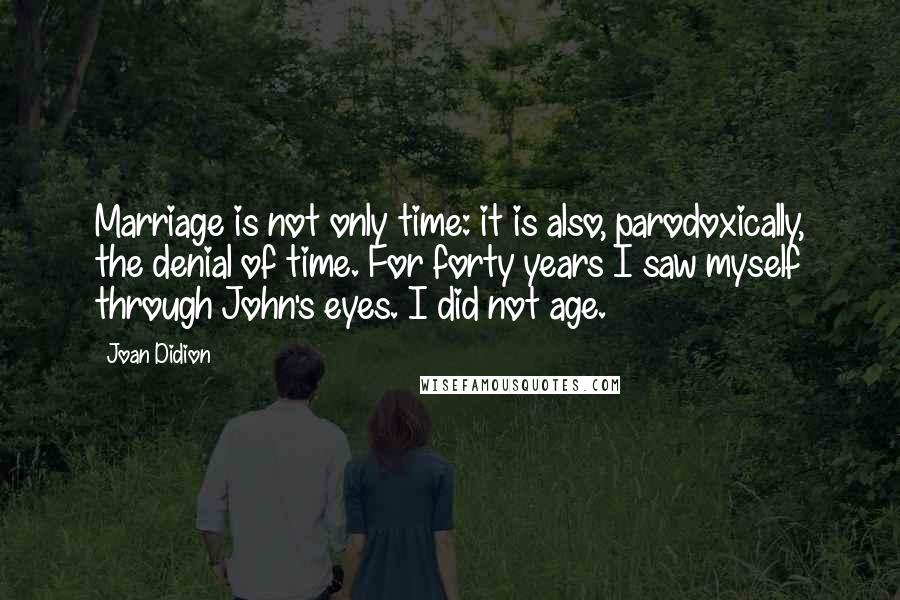 Joan Didion Quotes: Marriage is not only time: it is also, parodoxically, the denial of time. For forty years I saw myself through John's eyes. I did not age.