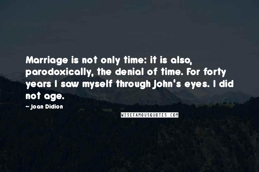 Joan Didion Quotes: Marriage is not only time: it is also, parodoxically, the denial of time. For forty years I saw myself through John's eyes. I did not age.