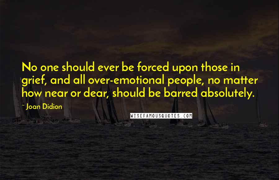 Joan Didion Quotes: No one should ever be forced upon those in grief, and all over-emotional people, no matter how near or dear, should be barred absolutely.