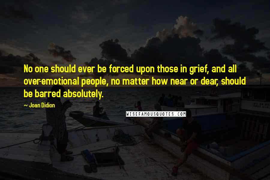 Joan Didion Quotes: No one should ever be forced upon those in grief, and all over-emotional people, no matter how near or dear, should be barred absolutely.