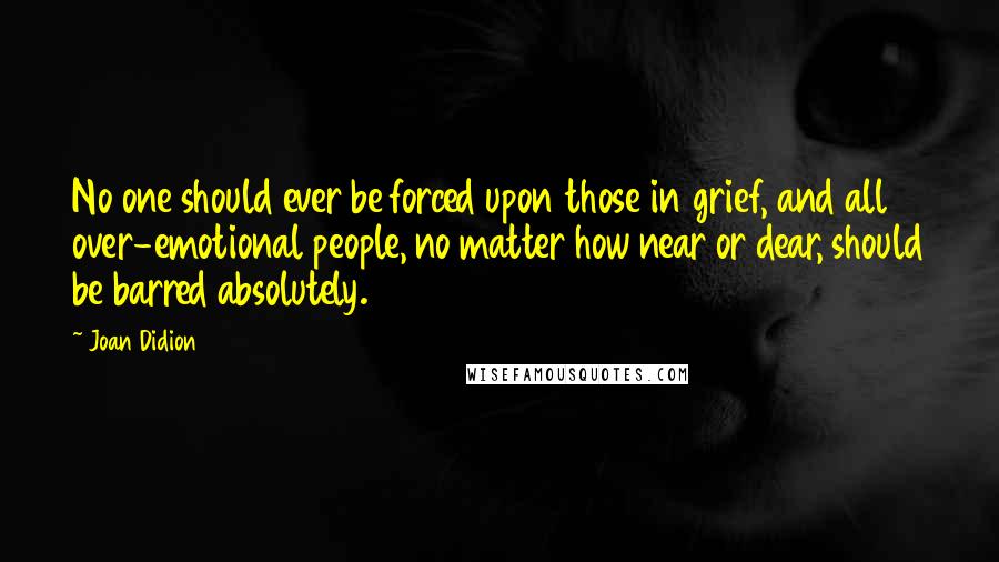 Joan Didion Quotes: No one should ever be forced upon those in grief, and all over-emotional people, no matter how near or dear, should be barred absolutely.