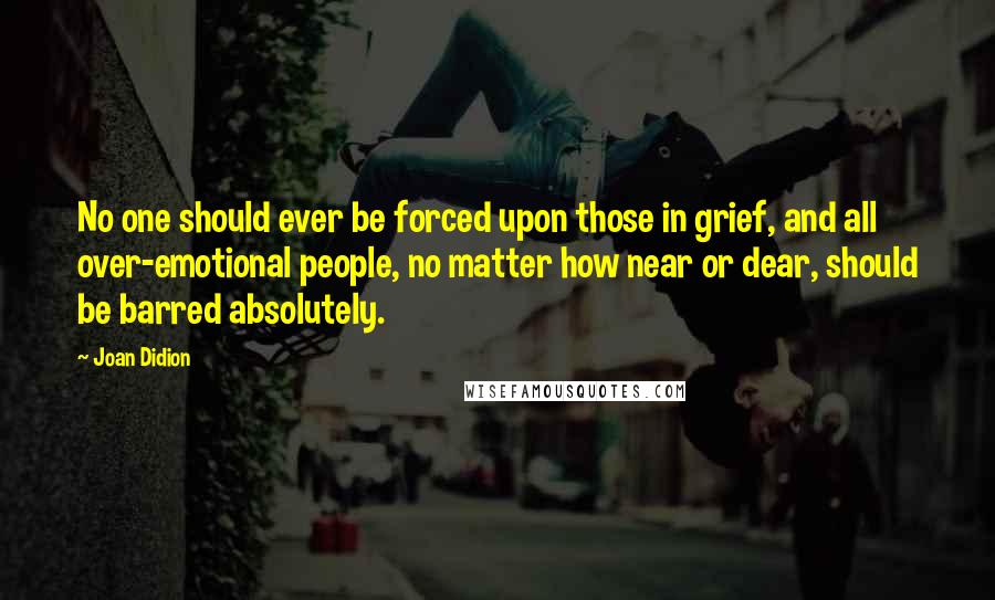 Joan Didion Quotes: No one should ever be forced upon those in grief, and all over-emotional people, no matter how near or dear, should be barred absolutely.