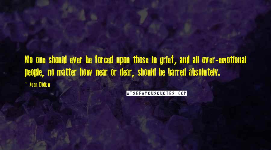 Joan Didion Quotes: No one should ever be forced upon those in grief, and all over-emotional people, no matter how near or dear, should be barred absolutely.