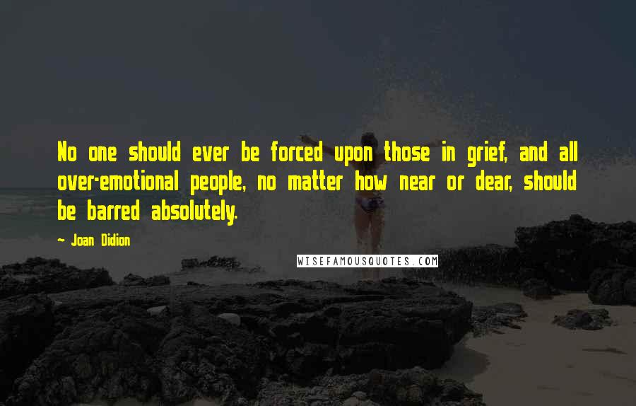 Joan Didion Quotes: No one should ever be forced upon those in grief, and all over-emotional people, no matter how near or dear, should be barred absolutely.