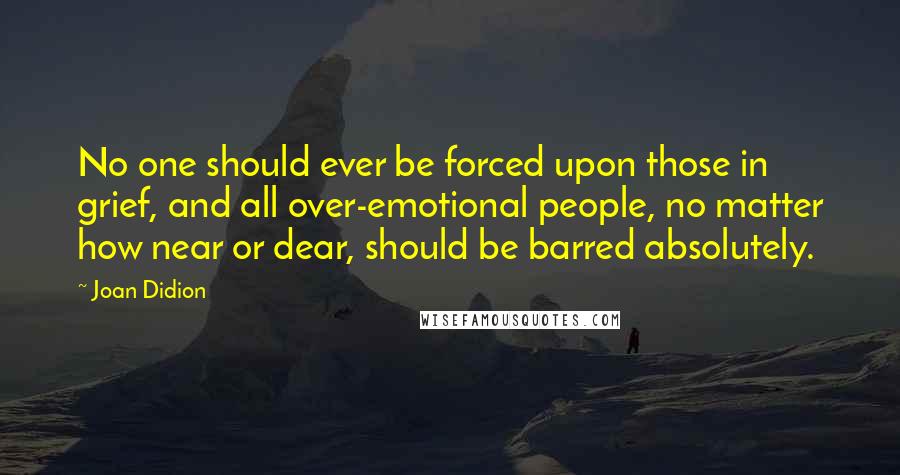 Joan Didion Quotes: No one should ever be forced upon those in grief, and all over-emotional people, no matter how near or dear, should be barred absolutely.