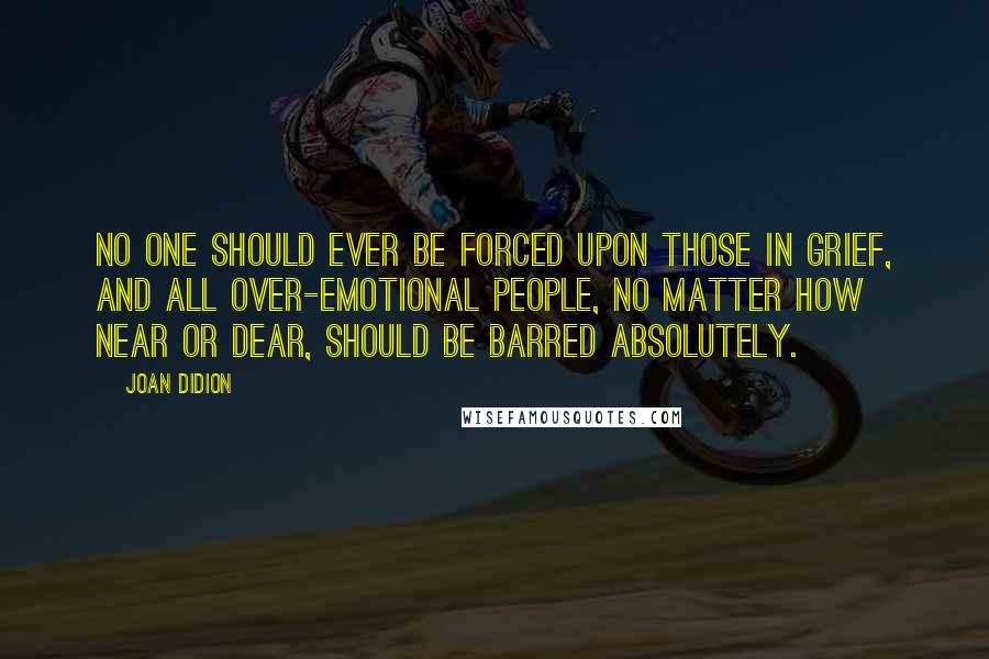 Joan Didion Quotes: No one should ever be forced upon those in grief, and all over-emotional people, no matter how near or dear, should be barred absolutely.