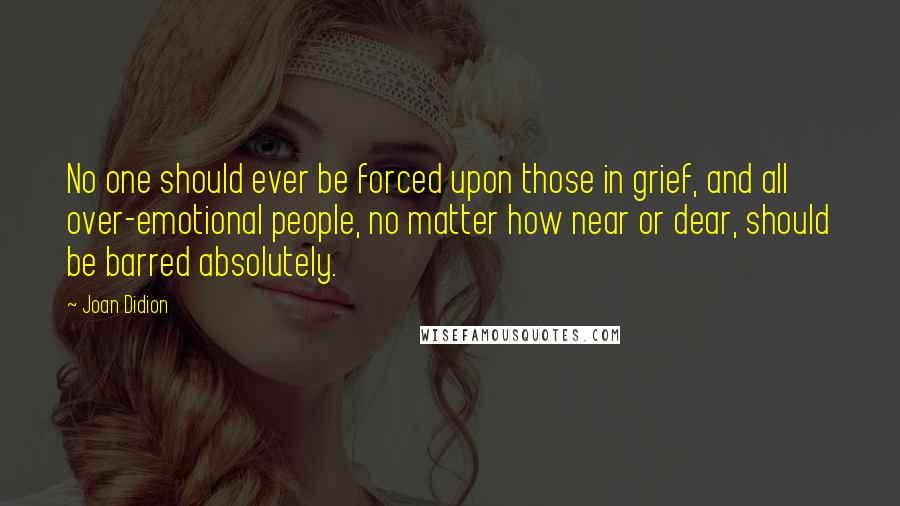 Joan Didion Quotes: No one should ever be forced upon those in grief, and all over-emotional people, no matter how near or dear, should be barred absolutely.