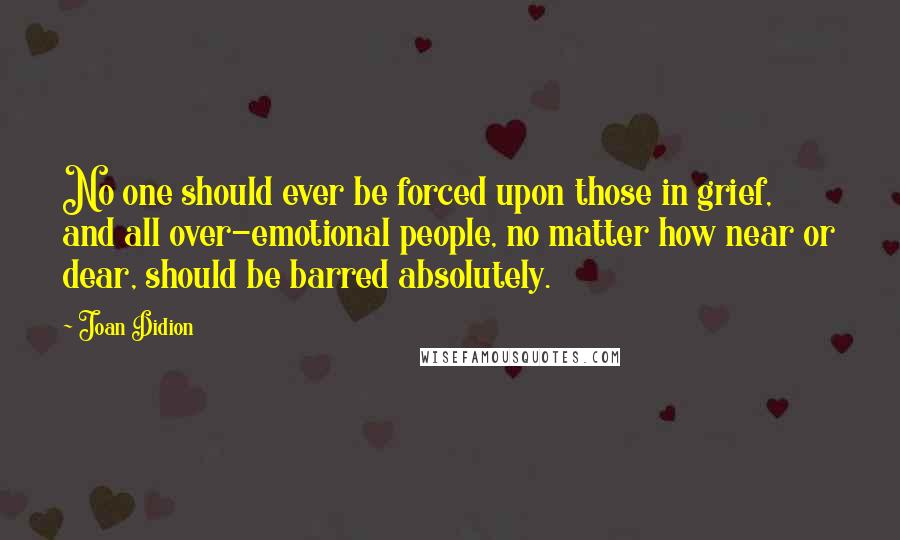 Joan Didion Quotes: No one should ever be forced upon those in grief, and all over-emotional people, no matter how near or dear, should be barred absolutely.