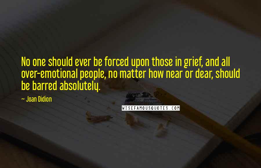 Joan Didion Quotes: No one should ever be forced upon those in grief, and all over-emotional people, no matter how near or dear, should be barred absolutely.