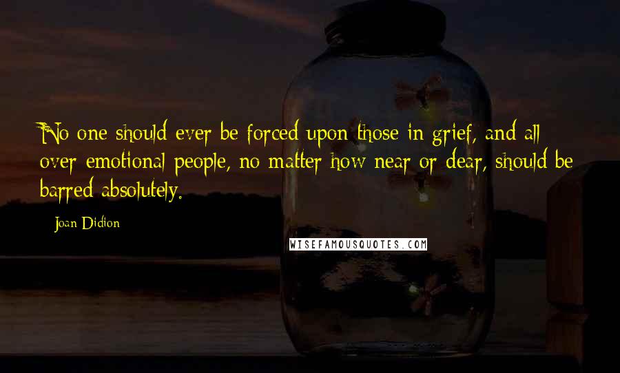 Joan Didion Quotes: No one should ever be forced upon those in grief, and all over-emotional people, no matter how near or dear, should be barred absolutely.