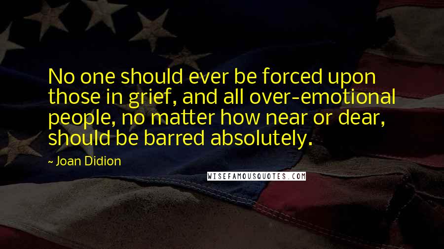 Joan Didion Quotes: No one should ever be forced upon those in grief, and all over-emotional people, no matter how near or dear, should be barred absolutely.