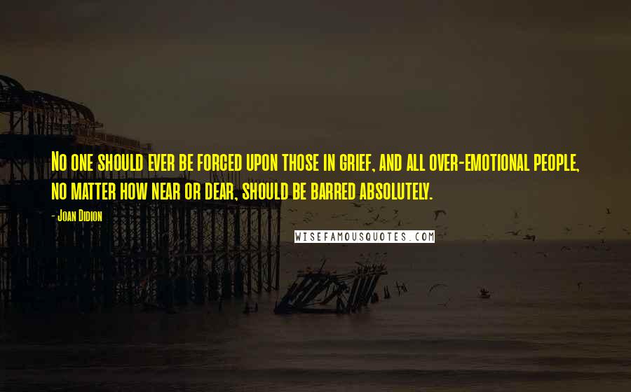 Joan Didion Quotes: No one should ever be forced upon those in grief, and all over-emotional people, no matter how near or dear, should be barred absolutely.