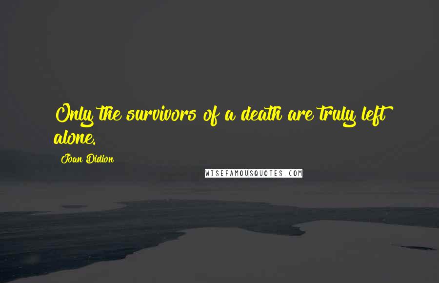 Joan Didion Quotes: Only the survivors of a death are truly left alone.