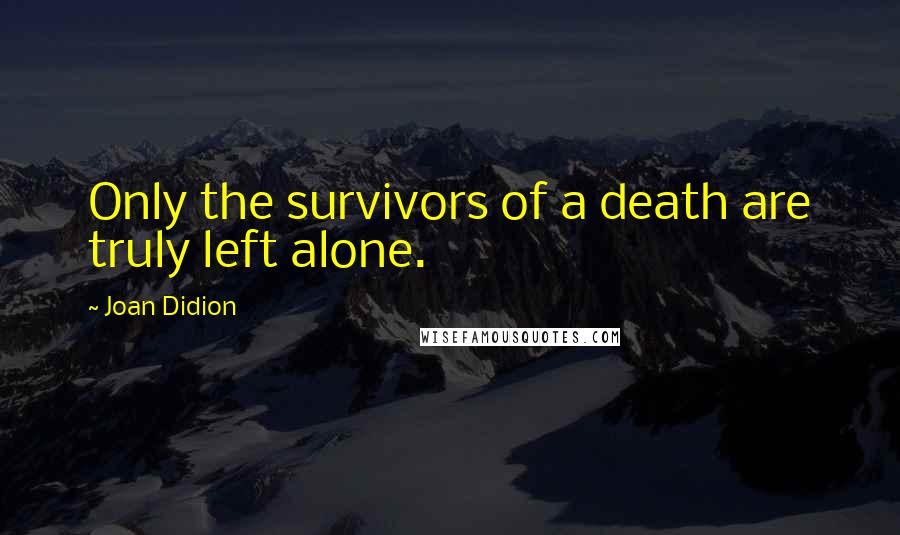 Joan Didion Quotes: Only the survivors of a death are truly left alone.