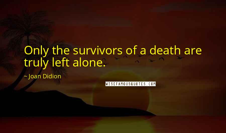 Joan Didion Quotes: Only the survivors of a death are truly left alone.