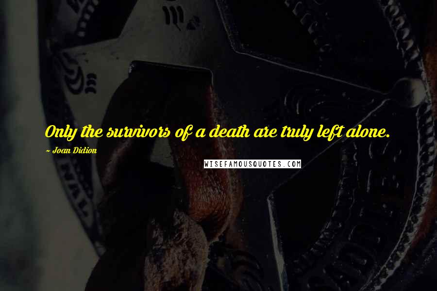 Joan Didion Quotes: Only the survivors of a death are truly left alone.