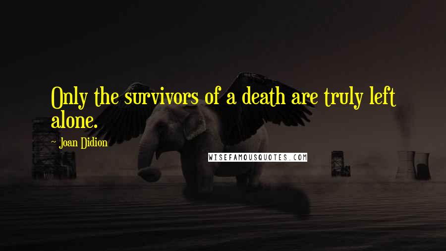 Joan Didion Quotes: Only the survivors of a death are truly left alone.