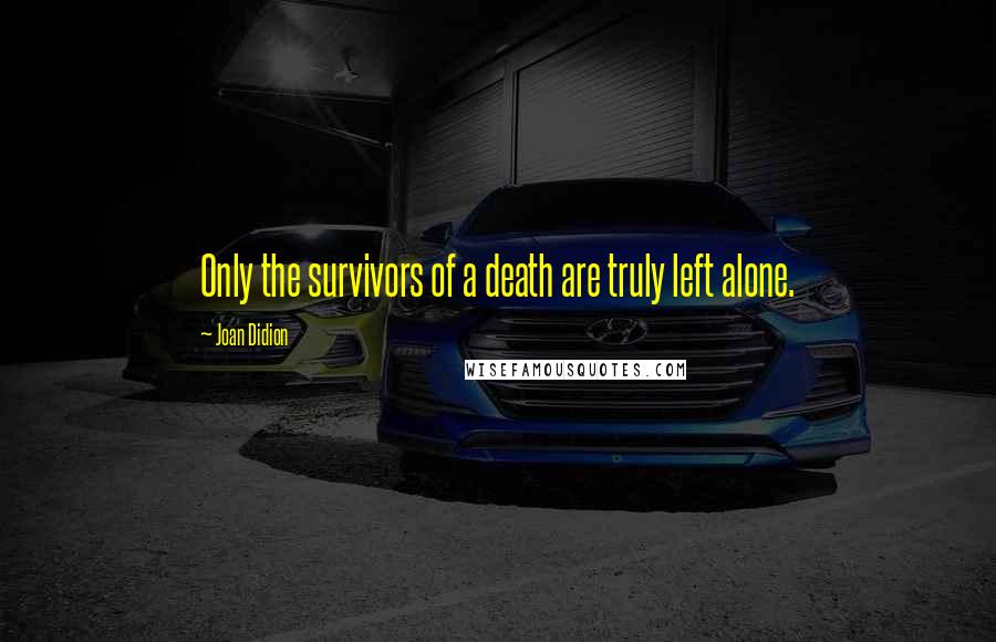Joan Didion Quotes: Only the survivors of a death are truly left alone.