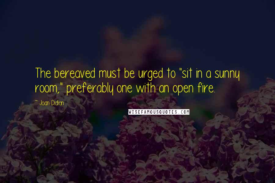Joan Didion Quotes: The bereaved must be urged to "sit in a sunny room," preferably one with an open fire.