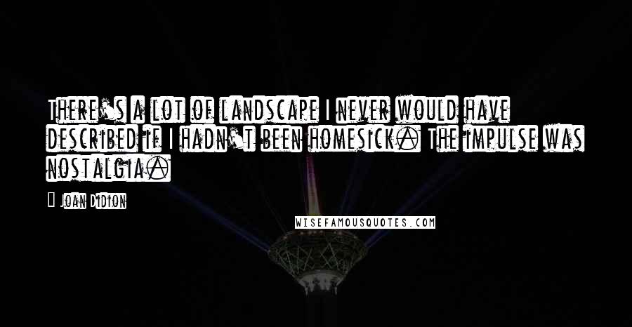 Joan Didion Quotes: There's a lot of landscape I never would have described if I hadn't been homesick. The impulse was nostalgia.