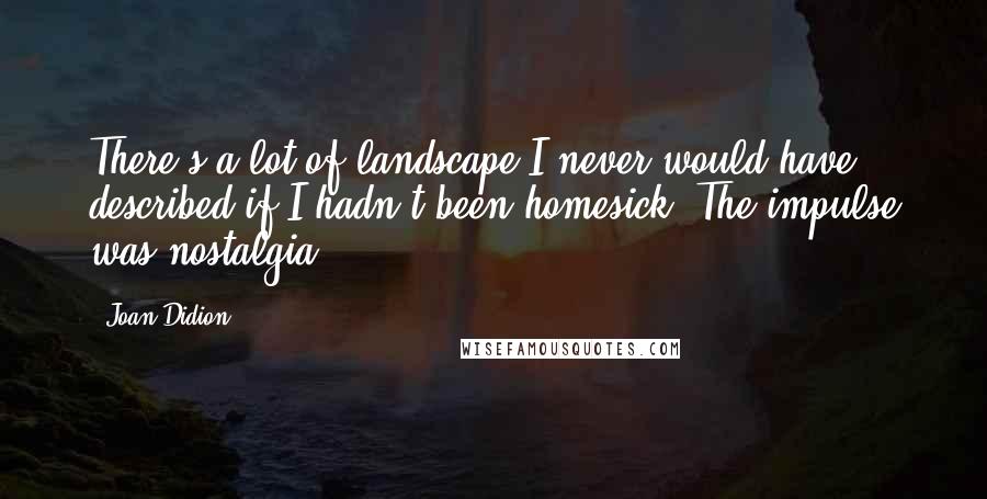 Joan Didion Quotes: There's a lot of landscape I never would have described if I hadn't been homesick. The impulse was nostalgia.