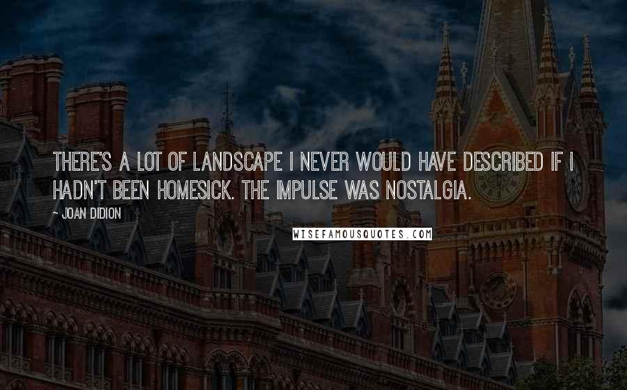 Joan Didion Quotes: There's a lot of landscape I never would have described if I hadn't been homesick. The impulse was nostalgia.