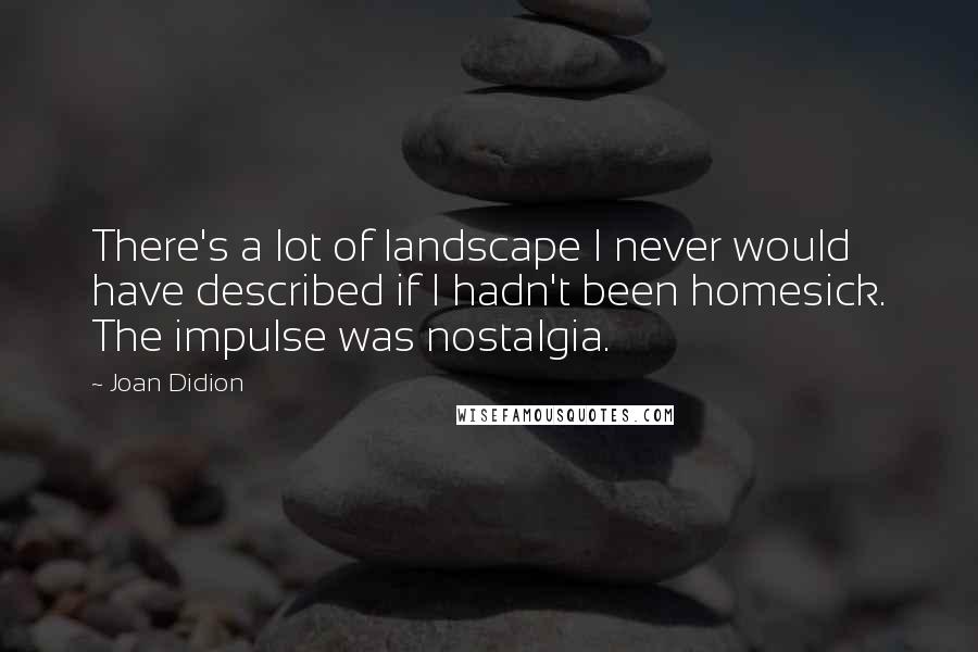 Joan Didion Quotes: There's a lot of landscape I never would have described if I hadn't been homesick. The impulse was nostalgia.