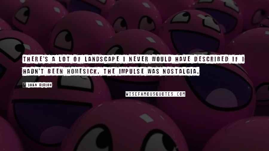 Joan Didion Quotes: There's a lot of landscape I never would have described if I hadn't been homesick. The impulse was nostalgia.