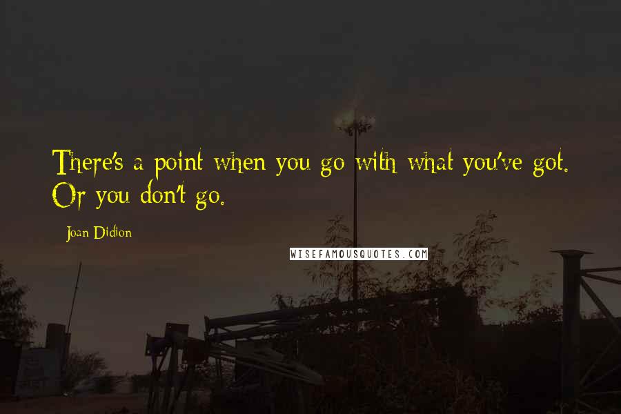 Joan Didion Quotes: There's a point when you go with what you've got. Or you don't go.