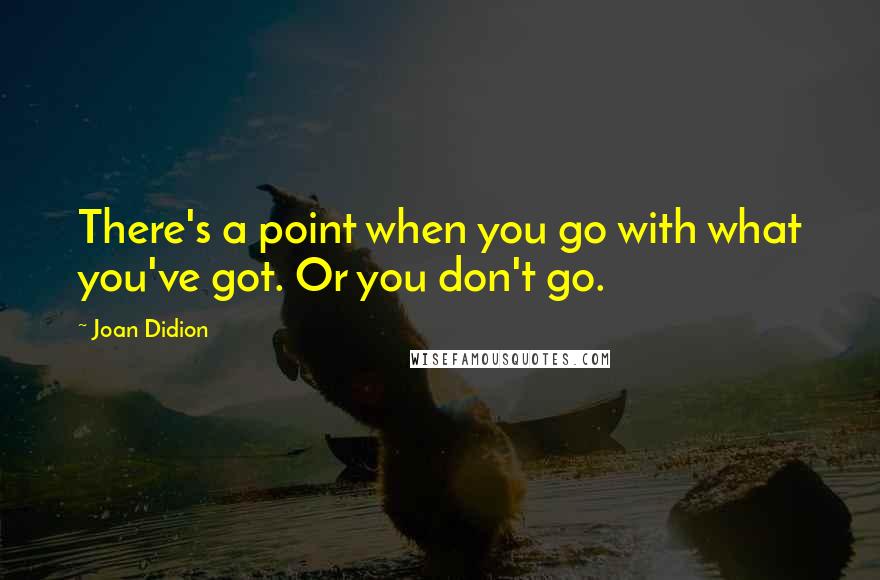 Joan Didion Quotes: There's a point when you go with what you've got. Or you don't go.