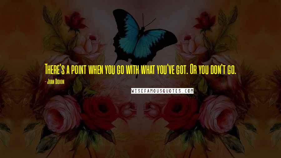 Joan Didion Quotes: There's a point when you go with what you've got. Or you don't go.