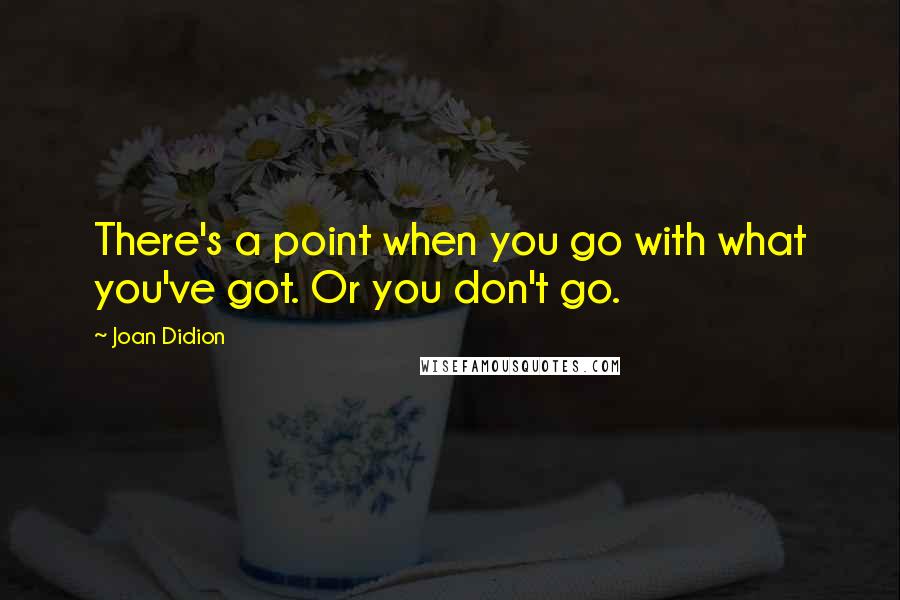 Joan Didion Quotes: There's a point when you go with what you've got. Or you don't go.