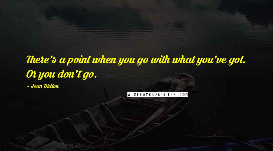 Joan Didion Quotes: There's a point when you go with what you've got. Or you don't go.