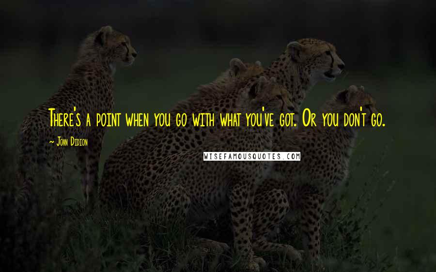 Joan Didion Quotes: There's a point when you go with what you've got. Or you don't go.