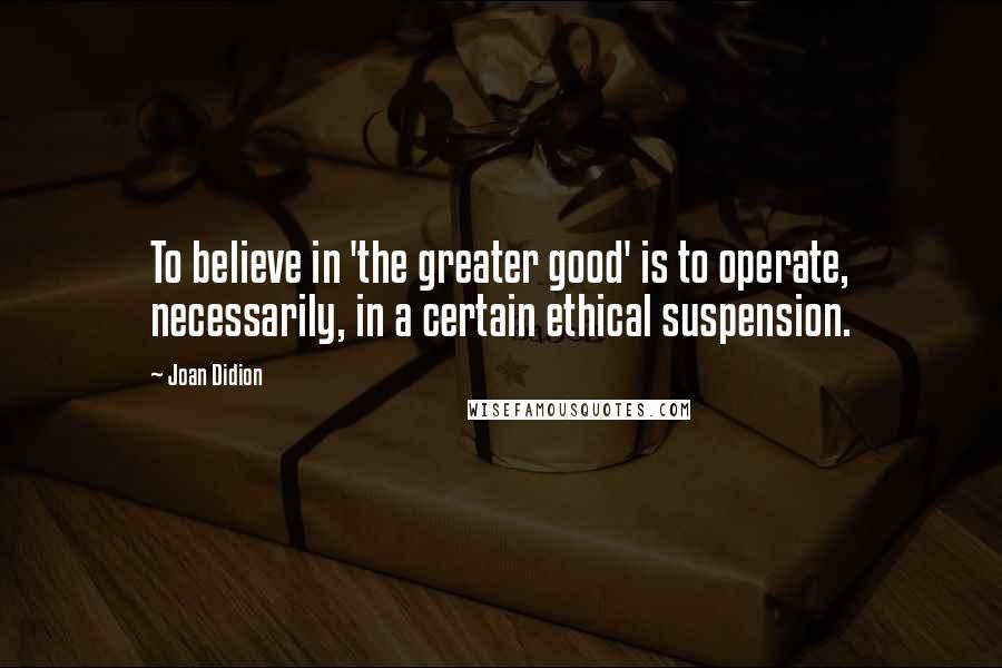 Joan Didion Quotes: To believe in 'the greater good' is to operate, necessarily, in a certain ethical suspension.