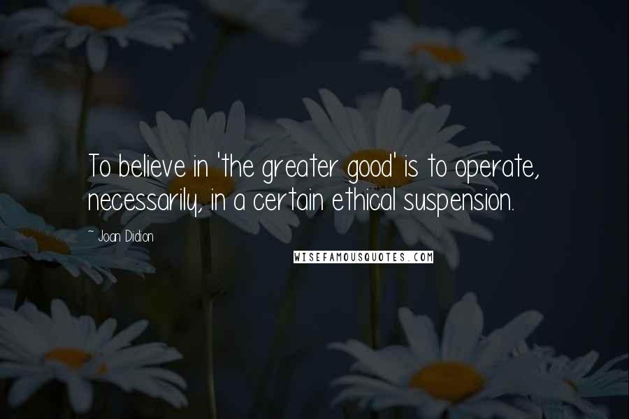 Joan Didion Quotes: To believe in 'the greater good' is to operate, necessarily, in a certain ethical suspension.