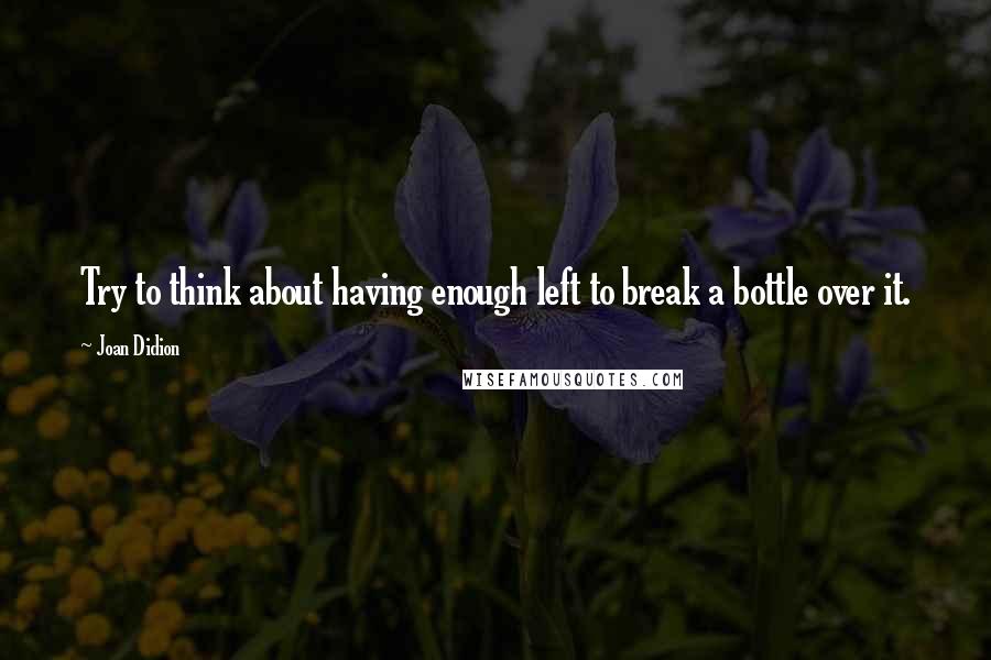 Joan Didion Quotes: Try to think about having enough left to break a bottle over it.