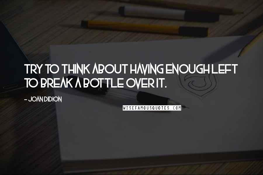 Joan Didion Quotes: Try to think about having enough left to break a bottle over it.