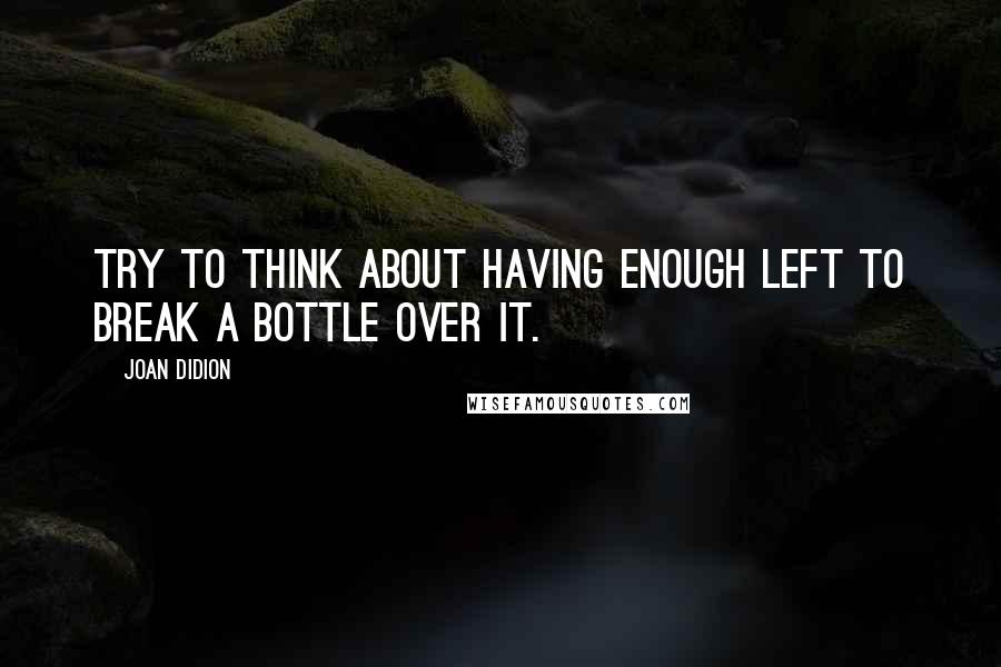 Joan Didion Quotes: Try to think about having enough left to break a bottle over it.