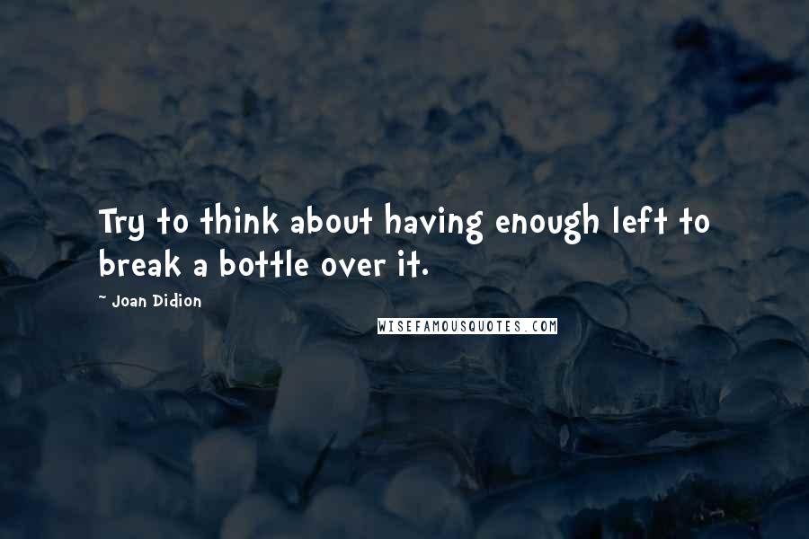 Joan Didion Quotes: Try to think about having enough left to break a bottle over it.