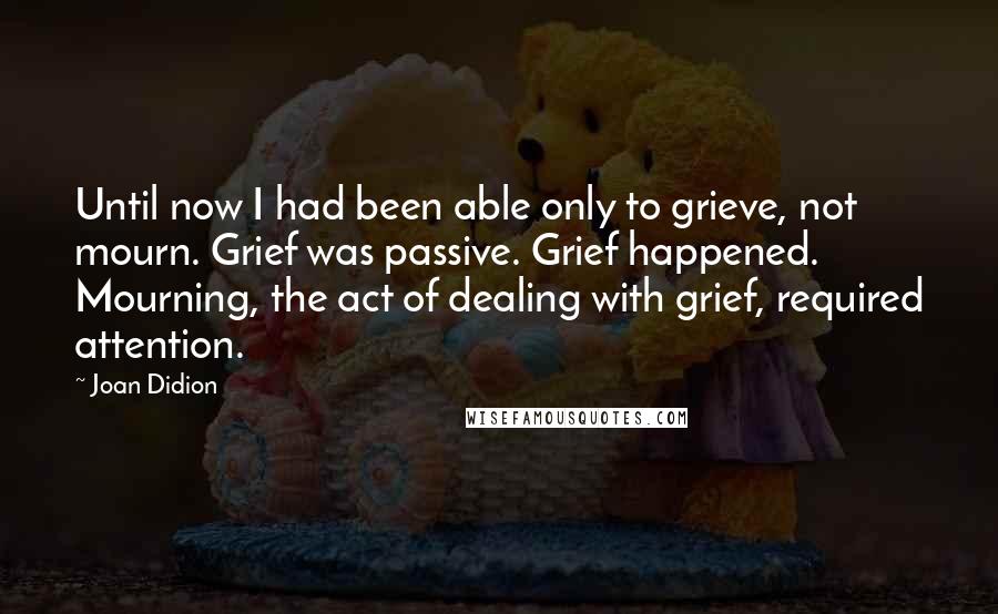 Joan Didion Quotes: Until now I had been able only to grieve, not mourn. Grief was passive. Grief happened. Mourning, the act of dealing with grief, required attention.