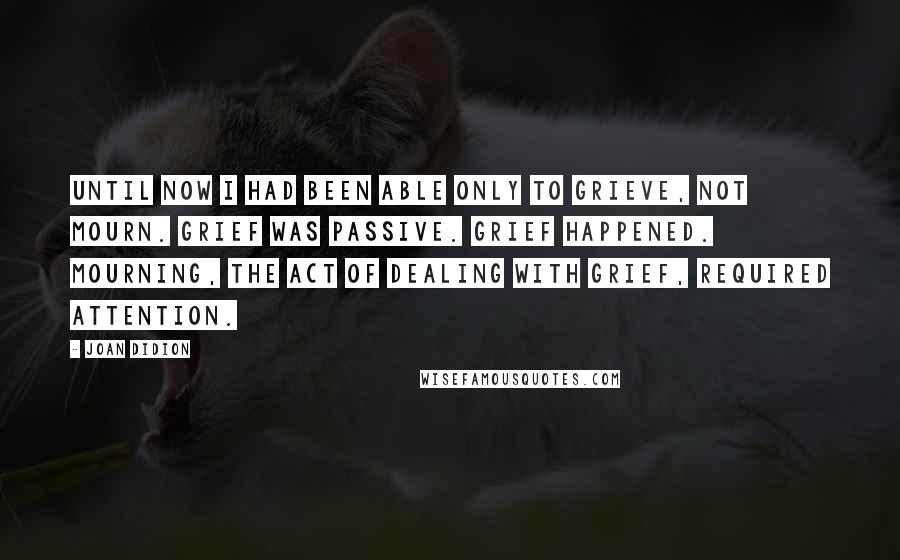 Joan Didion Quotes: Until now I had been able only to grieve, not mourn. Grief was passive. Grief happened. Mourning, the act of dealing with grief, required attention.