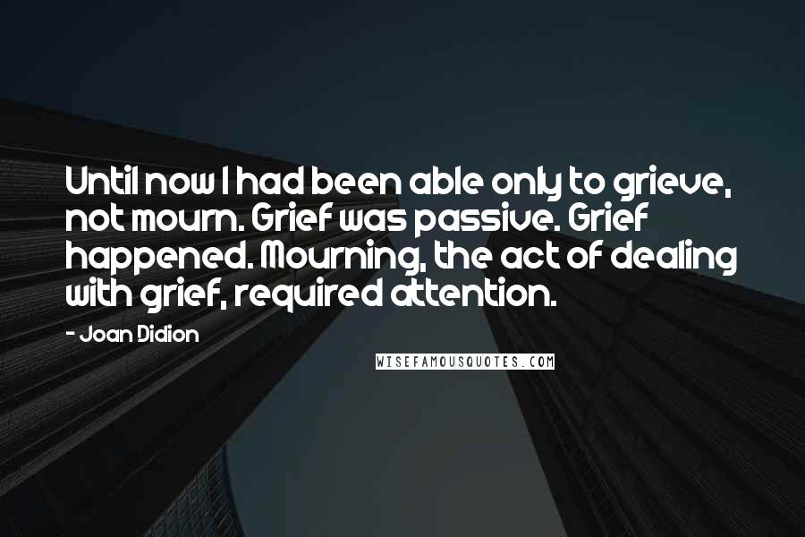 Joan Didion Quotes: Until now I had been able only to grieve, not mourn. Grief was passive. Grief happened. Mourning, the act of dealing with grief, required attention.