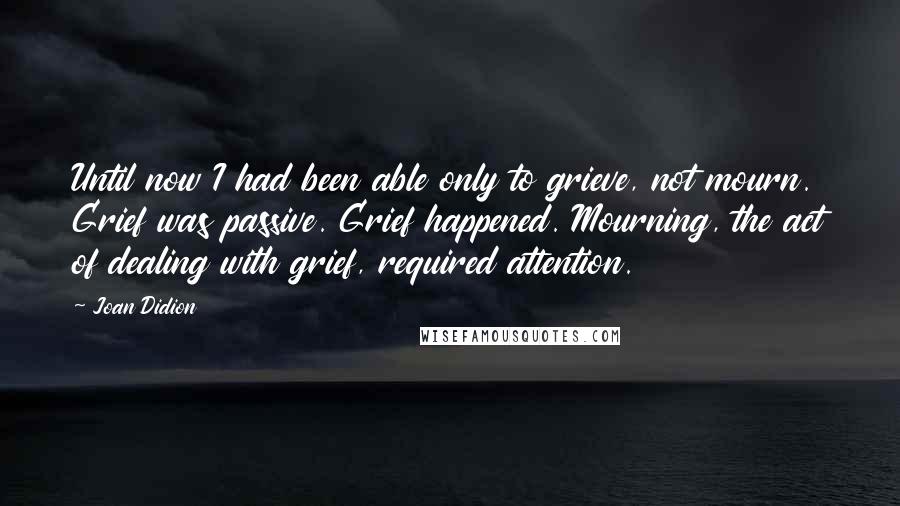 Joan Didion Quotes: Until now I had been able only to grieve, not mourn. Grief was passive. Grief happened. Mourning, the act of dealing with grief, required attention.