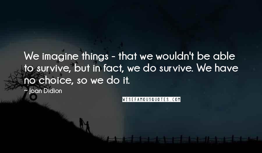 Joan Didion Quotes: We imagine things - that we wouldn't be able to survive, but in fact, we do survive. We have no choice, so we do it.