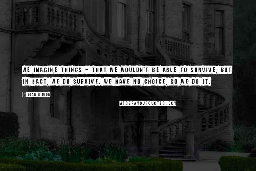 Joan Didion Quotes: We imagine things - that we wouldn't be able to survive, but in fact, we do survive. We have no choice, so we do it.