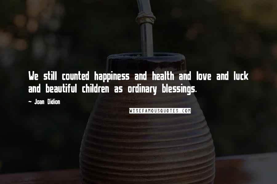 Joan Didion Quotes: We still counted happiness and health and love and luck and beautiful children as ordinary blessings.