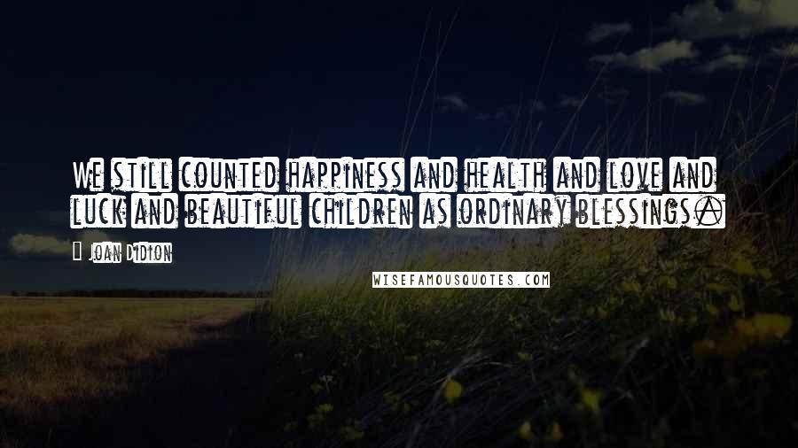 Joan Didion Quotes: We still counted happiness and health and love and luck and beautiful children as ordinary blessings.