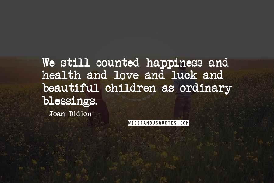 Joan Didion Quotes: We still counted happiness and health and love and luck and beautiful children as ordinary blessings.